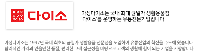 아성다이소는 국내 최대 균일가 생활용품점 '다이소'를 운영하는 유통전문기업입니다. 아성다이소는 1997년 국내 최초의 균일가 생활용품 전문점을 도입하여 유통산업의 혁신을 주도해 왔습니다. 합리적인 가격과 믿을만한 품질, 편리한 고객 접근성을 바탕으로 고객의 생활에 힘이 되는 기업을 지향합니다.